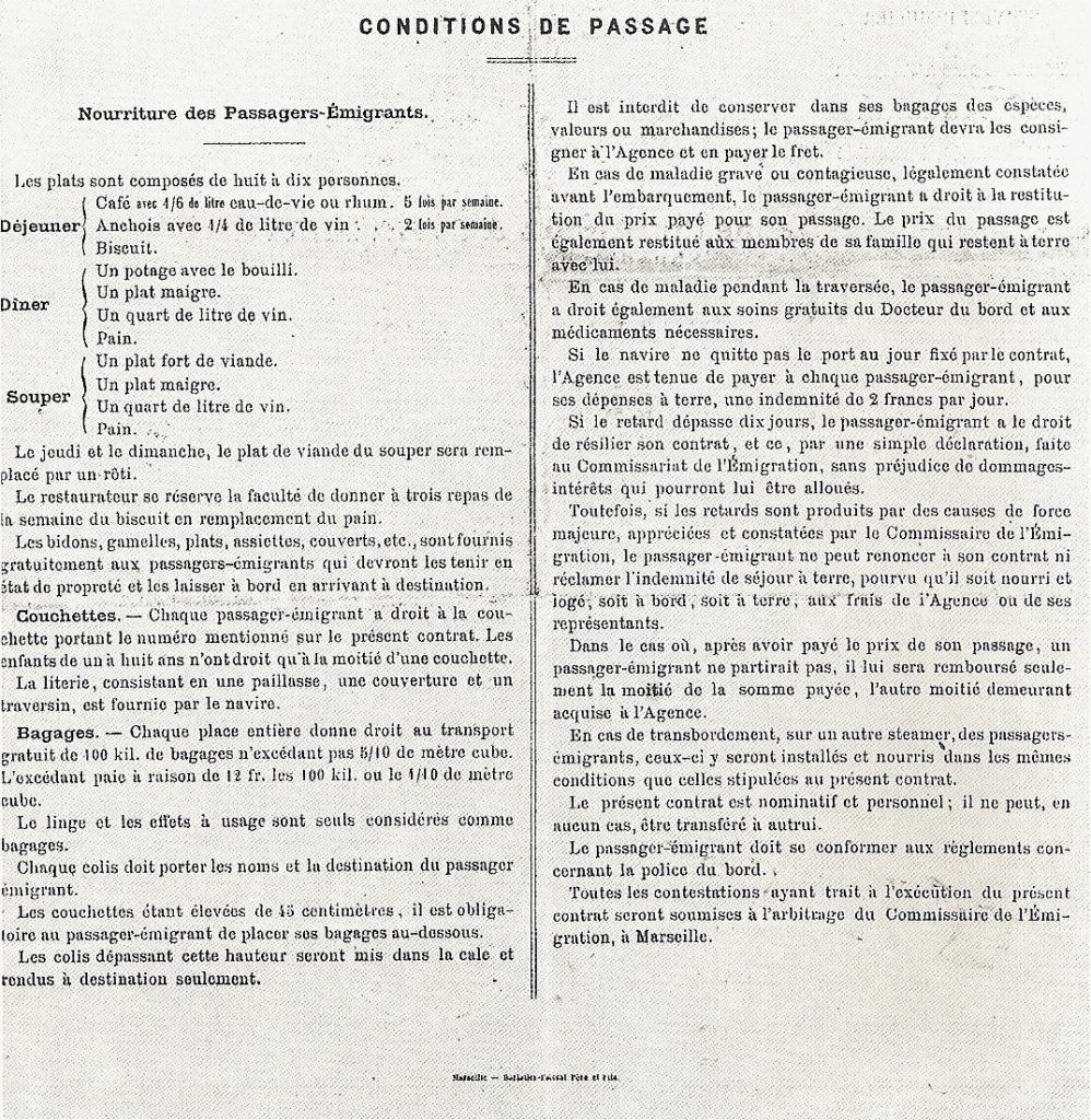 CONDITIONS DE PASSAGE

Nourriture des Passagers-Émigrants.
 

Les plats sont composés de huit à dix personnes.

Déjeuner
Café avec 4/6 de litre eau-de-vie ou rhum. 5 fois par semaine.
Anchois avec 4/4 de litre de vin. 2 fois par semaine.
Biscuit.

Dîner
Un potage avec le bouilli.
Un plat maigre.
Un quart de litre de vin.
Pain.

Souper
Un plat fort de viande.
Un plat maigre.
Un quart de litre de vin.
Pain.

Le jeudi et le dimanche, le plat de viande du souper sera remplacé par un rôti.

Le restaurateur se réserve la faculté de donner à trois repas de la semaine du biscuit en remplacement pain.
Les bidons, gamelles, plats, assiettes, couverts, etc., sont fournis gratuitement aux passagers-émigrants qui devront les tenir en état de propreté et les laisser à bord en arrivant à destination.

Couchettes. — Chaque passager-émigrant a droit à la couchette portant le numéro mentionné sur le présent contrat. Les enfants de un à huit ans n'ont droit qu'à la moitié d'une couchette.
La literie, consistant en une paillasse, une couverture et un traversin, est fournie par le navire.
 
Bagages. — Chaque place entière donne droit au transport gratuit de 100 kil. de bagages n'excédant pas 8/10 de mètre cube.
L'excédant paie à raison de 12 fr. les 100 kil, ou le 4/10 de mètre cube.
Le linge et les effets à usage sont seuls considérés comme bagages.
Chaque colis doit porter les noms et la destination du passager émigrant.

Les couchettes étant élevées de 45 centimètres, il est obligatoire au passager-émigrant de placer ses bagages au-dessous.
Les colis dépassant cette hauteur seront mis dans la cale et rendus à destination seulement.

Il est interdit de conserver dans ses bagages des espèces, valeurs ou marchandises; le passager-émigrant devra les consigner à l'Agence et en payer le fret.

En cas de maladie grave ou contagieuse, légalement constatée avant l'embarquement, le passager-émigrant a droit à la restitution du prix payé pour son passage. Le prix du passage est également restitué aux membres de sa famille qui restent à terre avec lui.

En cas de maladie traversée, le passager-émigrant a droit également aux soins gratuits du Docteur du bord et aux médicaments nécessaires.

Si le navire ne quitte pas le port au jour fixé parle contrat, l'Agence est tenue de payer à chaque passager-émigrant, pour ses dépenses à terre, une indemnité de 2 francs par jour.

Si le retard dépasse dix jours, le passager-émigrant a le droit de résilier son contrat, et ce, par une simple déclaration, faite au Commissariat de l'Émigration, sans préjudice de dommages intérêts qui pourront lui être alloués.

Toutefois, si les retards sont produits par des causes de force majeure, appréciées et constatées pur 1e Commissaire de l'Émigration, le passager-émigrant ne peut renoncer à son contrat ni réclamer l'indemnité de séjour à terre, pourvu qu'il soit nourri et logé, soit à bord, soit à terre, aux frais de l'Agence ou de ses représentants.

Dans le cas où, après avoir payé le prix de son passage, un passager-émigrant ne partirait pas, il lui sera remboursé seulement la moitié de la somme payée, l'autre moitié demeurant  acquise à l'Agence.

En cas de transbordement, sur un autre steamer, des passagers-émigrants, ceux-ci y seront installés et nourris dans les mêmes conditions que celles stipulées au présent contrat.

Le présent contrat est nominatif et personnel ; il ne peut, en  aucun eus, être transféré à autrui.

Le passager-émigrant doit se conformer aux réglements concernant in police du bord.

Toutes les contestations ayant trait à l'exécution du présent contrat seront soumises à l'arbitrage du Commissaire de l'Émigration, à Marseille.