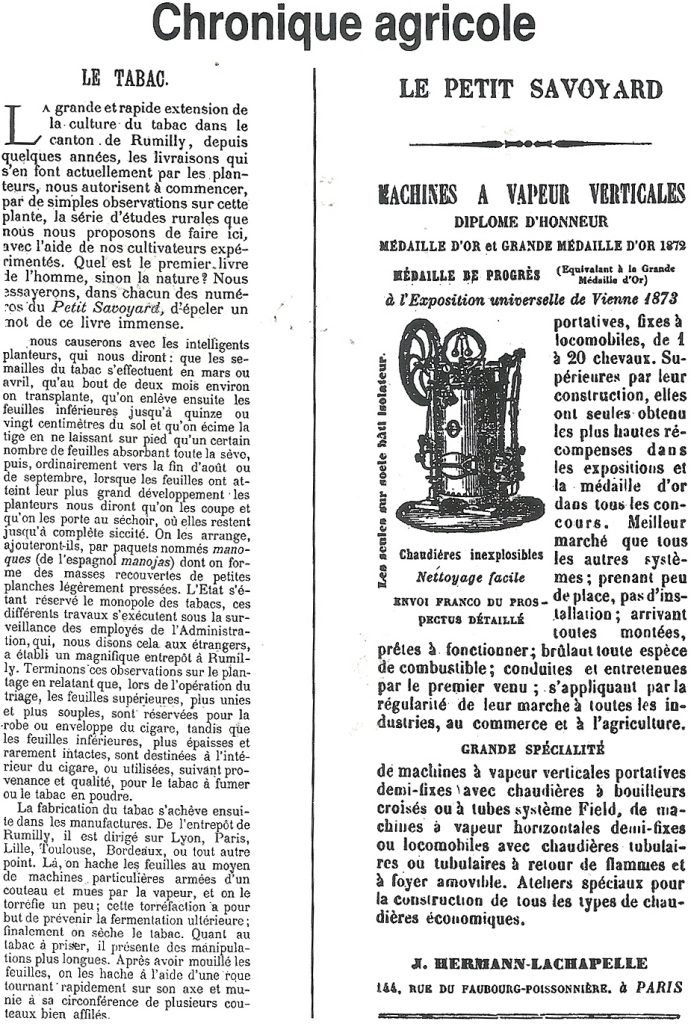 Chronique agricole

LE TABAC.

La grande et rapide extension de la culture du tabac dans le canton de Rumilly, depuis quelques années, les livraisons qui s'en font actuellement par les planteurs, nous autorisent à commencer, par de simples observations sur cette plante, la série d'études rurales que nous nous proposons de faire ici, avec l'aide de nos cultivateurs expérimentés. Quel est le premier livre de l'homme, sinon la nature ? Nous essayerons, dans chacun des numéros du Petit Savoyard, d'épeler un mot de ce livre immense.

Nous causerons avec les intelligents planteurs, qui nous diront : que les semailles du tabac s'effectuent en mars ou avril, qu'au bout de deux mois environ on transplante, qu'on enlève ensuite les feuilles inférieures jusqu'à quinze ou vingt centimètres du sol et qu'on écime la tige en ne laissant sur pied qu'un certain nombre de feuilles absorbant toute la sève, puis, ordinairement vers la fin d'août où de septembre, lorsque les feuilles ont atteint leur plus grand développement les planteurs nous diront qu'on les coupe et qu'on les porte au séchoir, où elles restent jusqu'à complète siccité. On les arrange, ajouteront-ils, par paquets nommés manoques (de l'espagnol manojas) dont on forme des masses recouvertes de petites planches légèrement pressées. L'État s'étant réservé le monopole des tabacs, ces différents travaux s'exécutent sous la surveillance des employés de l'Administration, qui, nous disons cela aux étrangers, à établi un magnifique entrepôt à Rumilly. Terminons ces observations sur le plantage en relatant que, lors de l'opération du triage, les feuilles supérieures, plus unies et plus souples, sont réservées pour la robe ou enveloppe du cigare, tandis que les feuilles inférieures, plus épaisses et rarement intactes, sont destinées à l'intérieur du cigare, ou utilisées, suivant provenance et qualité, pour le tabac à fumer ou le tabac en poudre.

La fabrication du tabac s'achève ensuite dans les manufactures. De l'entrepôt de Rumilly, il est dirigé sur Lyon, Paris, Lille, Toulouse, Bordeaux, où tout autre point. Là, on hache les feuilles au moyen de machines particulières armées d'un couteau et mues par la vapeur, et on le torréfie un peu ; cette torréfaction a pour but de prévenir la fermentation ultérieure ; finalement on sèche le tabac. Quant au tabac à priser, il présente des manipulations plus longues. Après avoir mouillé les feuilles, on les hache à l'aide d’une roue tournant rapidement sur son axe et munie à sa circonférence de plusieurs couteaux bien affilés

LE PETIT SAVOYARD

MACHINES À VAPEUR VERTICALES
DIPLÔME D'HONNEUR
MÉDAILLE D'OR et GRANDE MÉDAILLE D'OR 1872
MÉDAILLE DE PROGRÈS (équivalent à la Grande Médaille d'Or)
à l'Exposition universelle de Vienne 1873
portatives, fixes à locomobiles, de 1 à 20 chevaux. Supérieures par leur construction, elles ont seules obtenu les plus hautes récompenses dans les expositions et la médaille d'or dans tous les concours. Meilleur marché que tous les autres systèmes ; prenant peu de place, pas d'installation ; arrivant toutes montées, prêtes à fonctionner ; brûlant toute espèce de combustible ; conduites et entretenues par le premier venu ; s'appliquant par la régularité de leur marche à toutes les industries, au commerce et à l'agriculture.

GRANDE SPÉCIALITÉ
de machines à vapeur verticales portatives demi-fixes avec chaudières à bouilleurs croisés ou à tubes système Field, de machines à vapeur horizontales demi-fixes ou locomobiles avec chaudières tubulaires où tubulaires à retour de flammes et à foyer amovible. Ateliers spéciaux pour la construction de tous les types de chaudières économiques.

J. HERMANN-LACHAPELLE
166, RUE DU FAUBOURG-POISSONNIÈRE, à PARIS